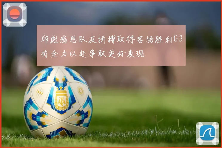 邱彪感恩队友拼搏取得客场胜利G3将全力以赴争取更好表现