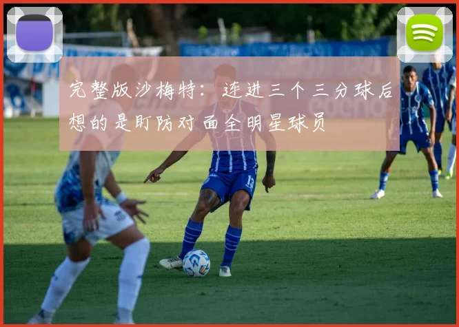 完整版沙梅特：连进三个三分球后想的是盯防对面全明星球员
