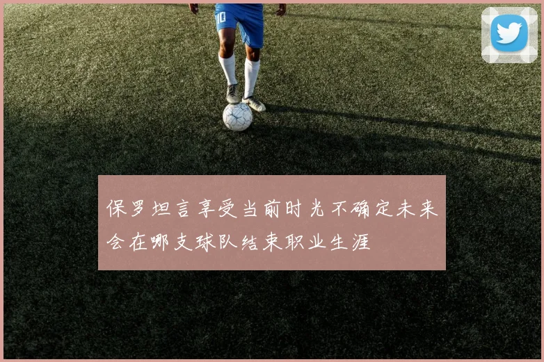保罗坦言享受当前时光不确定未来会在哪支球队结束职业生涯