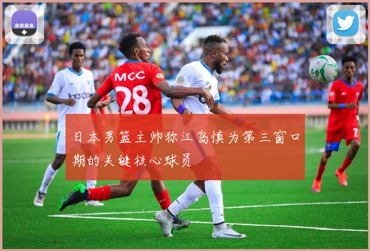 日本男篮主帅称江岛慎为第三窗口期的关键核心球员