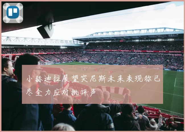 小赫迪拉展望突尼斯未来表现称已尽全力应对批评声