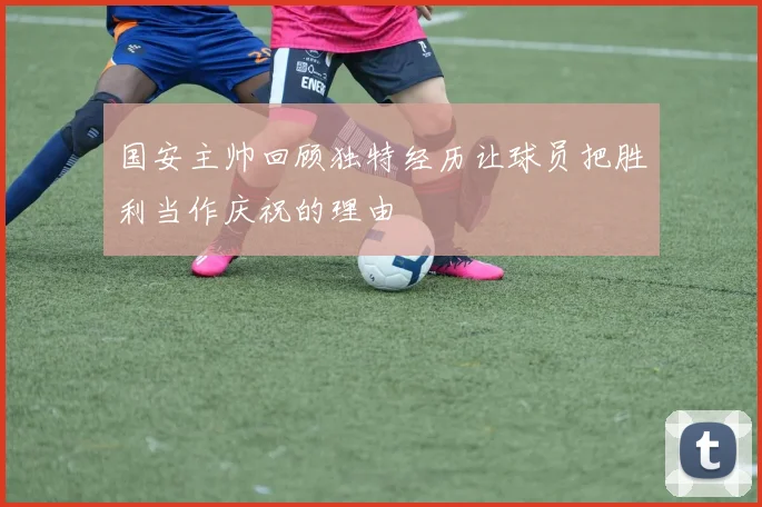 国安主帅回顾独特经历让球员把胜利当作庆祝的理由