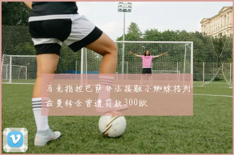 马竞指控巴萨非法接触小蜘蛛格列兹曼转会曾遭罚款300欧