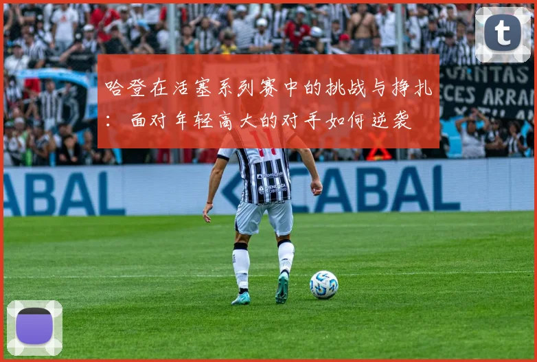 哈登在活塞系列赛中的挑战与挣扎：面对年轻高大的对手如何逆袭