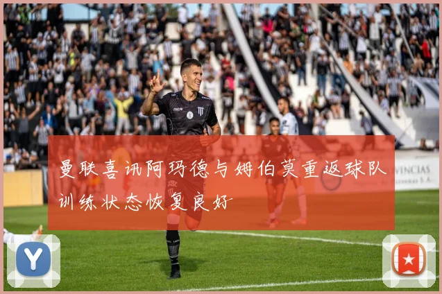 曼联喜讯阿玛德与姆伯莫重返球队训练状态恢复良好