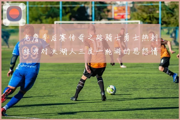 老詹季后赛传奇之路骑士勇士热刺经典对决湖人三度一轮游的恩怨情仇