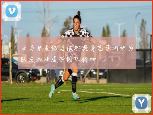亚马尔重伤后依然现身巴萨训练为队友加油展现团队精神
