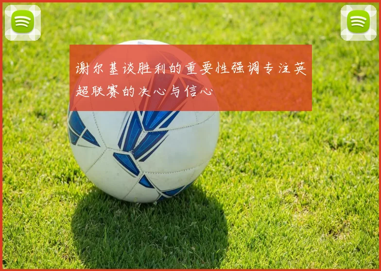谢尔基谈胜利的重要性强调专注英超联赛的决心与信心