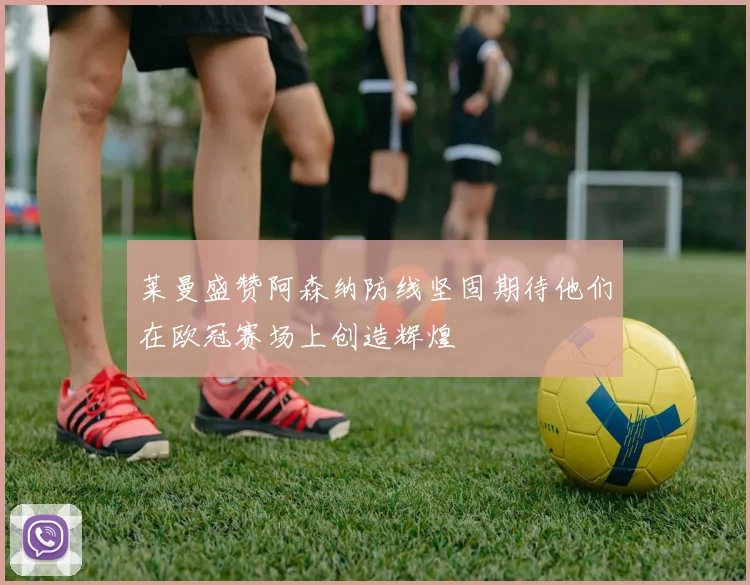 莱曼盛赞阿森纳防线坚固期待他们在欧冠赛场上创造辉煌