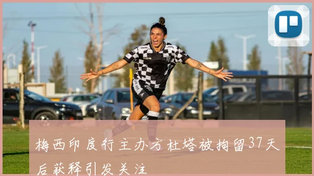 梅西印度行主办方杜塔被拘留37天后获释引发关注