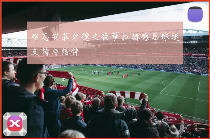 难忘安菲尔德之夜萨拉赫感恩球迷支持与陪伴