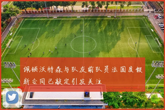佩顿沃特森与队友前队员法国度假新合同已敲定引发关注
