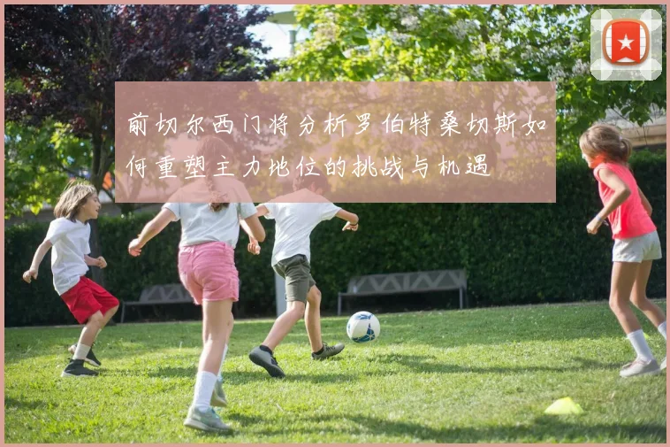 前切尔西门将分析罗伯特桑切斯如何重塑主力地位的挑战与机遇