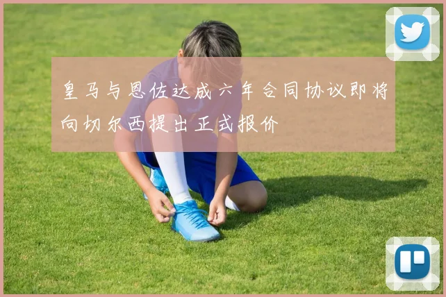 皇马与恩佐达成六年合同协议即将向切尔西提出正式报价
