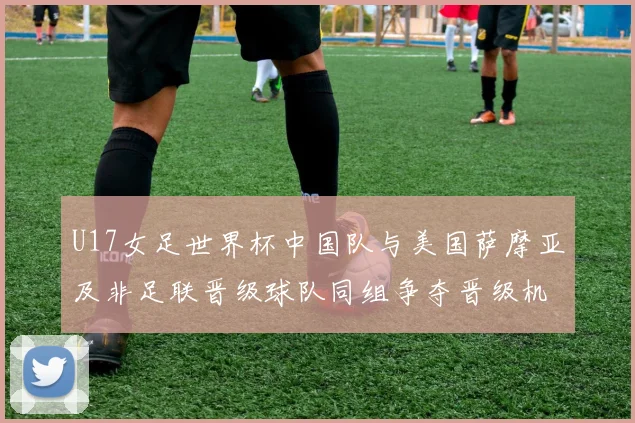 U17女足世界杯中国队与美国萨摩亚及非足联晋级球队同组争夺晋级机会