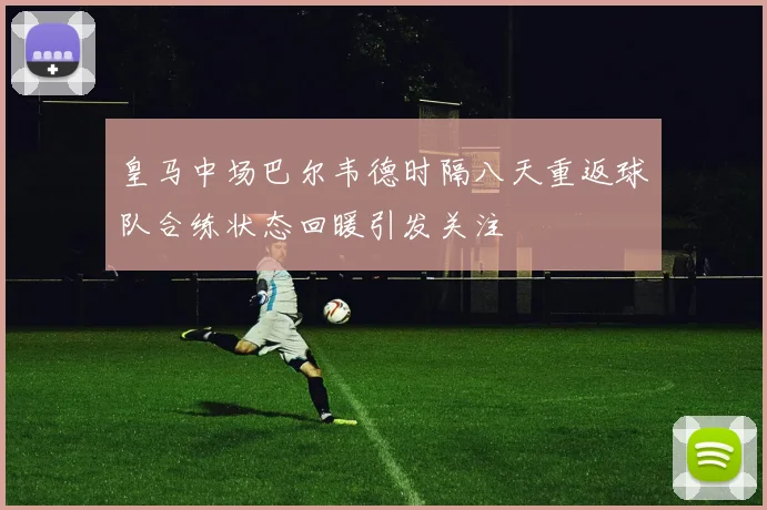 皇马中场巴尔韦德时隔八天重返球队合练状态回暖引发关注