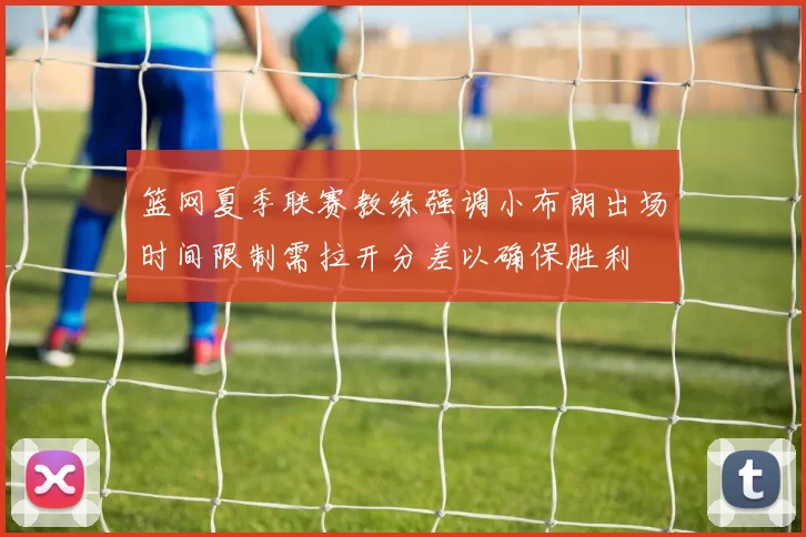 篮网夏季联赛教练强调小布朗出场时间限制需拉开分差以确保胜利