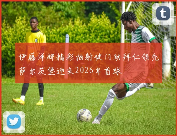 伊藤洋辉精彩抽射破门助拜仁领先萨尔茨堡迎来2026年首球