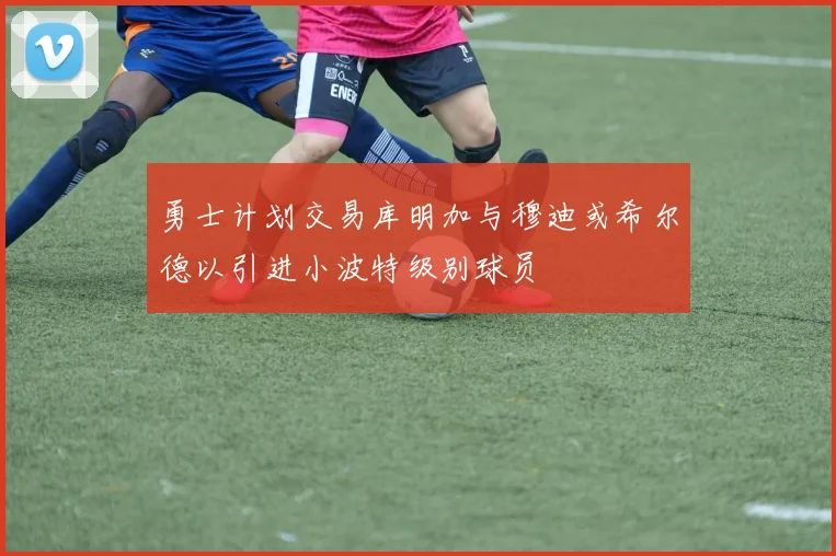 勇士计划交易库明加与穆迪或希尔德以引进小波特级别球员
