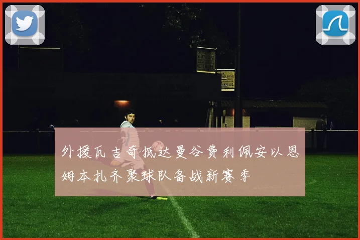 外援瓦吉奇抵达曼谷费利佩安以恩姆本扎齐聚球队备战新赛季