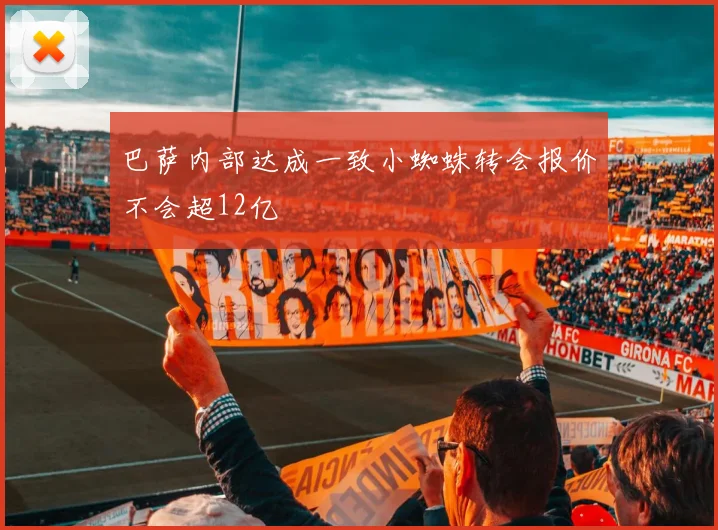 巴萨内部达成一致小蜘蛛转会报价不会超12亿
