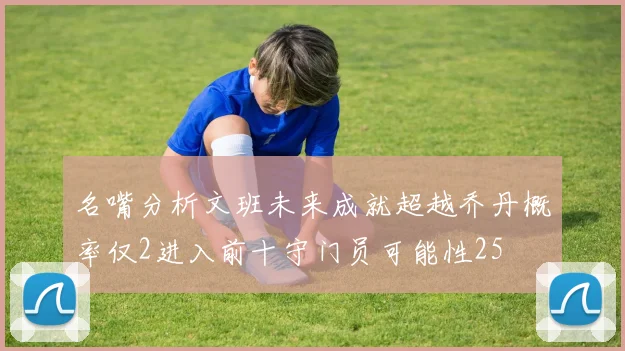 名嘴分析文班未来成就超越乔丹概率仅2进入前十守门员可能性25