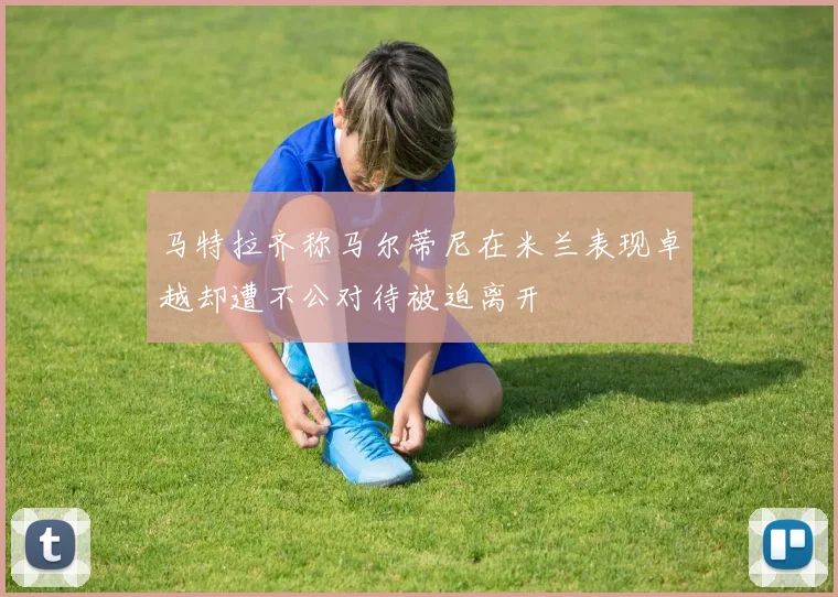 马特拉齐称马尔蒂尼在米兰表现卓越却遭不公对待被迫离开