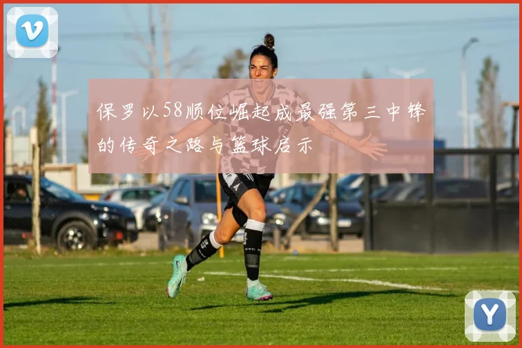 保罗以58顺位崛起成最强第三中锋的传奇之路与篮球启示